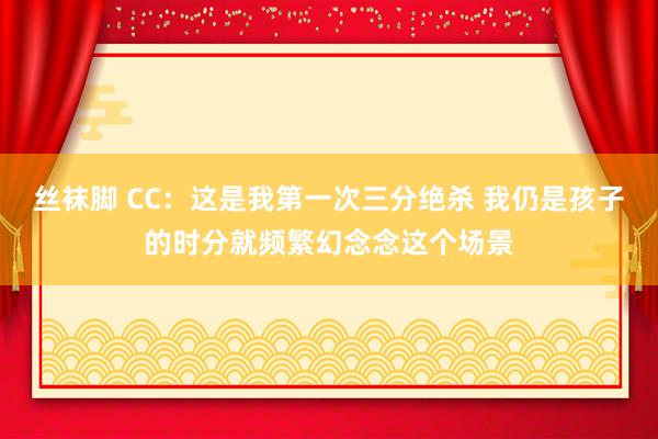 丝袜脚 CC：这是我第一次三分绝杀 我仍是孩子的时分就频繁幻念念这个场景