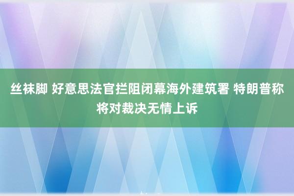 丝袜脚 好意思法官拦阻闭幕海外建筑署 特朗普称将对裁决无情上诉