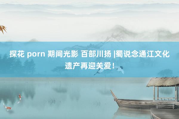 探花 porn 期间光影 百部川扬 |蜀说念通江文化遗产再迎关爱！