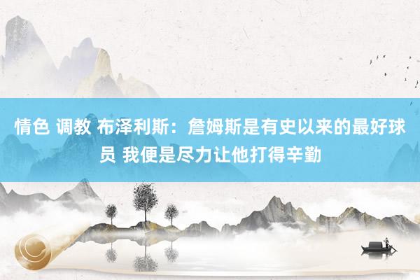 情色 调教 布泽利斯：詹姆斯是有史以来的最好球员 我便是尽力让他打得辛勤