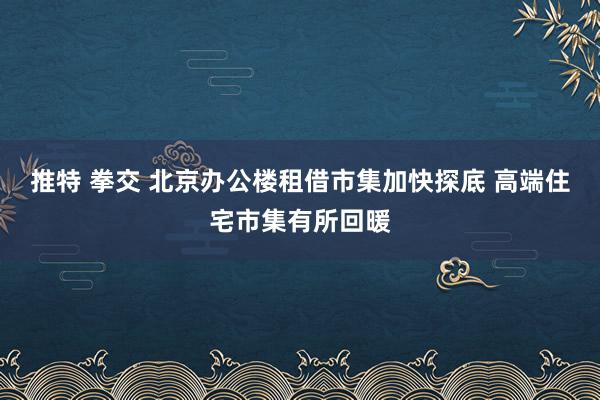 推特 拳交 北京办公楼租借市集加快探底 高端住宅市集有所回暖