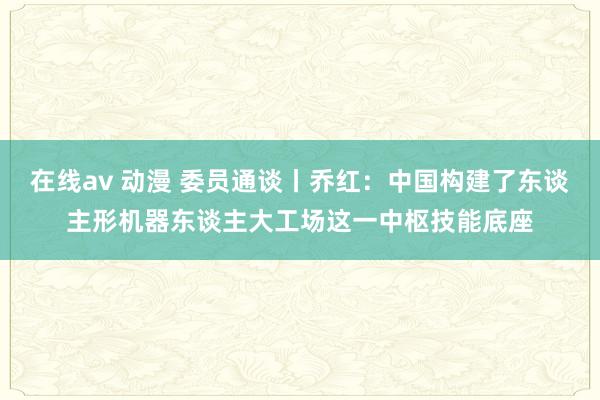 在线av 动漫 委员通谈丨乔红：中国构建了东谈主形机器东谈主大工场这一中枢技能底座