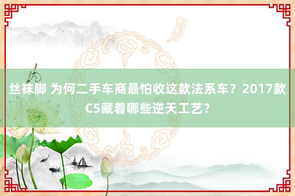 丝袜脚 为何二手车商最怕收这款法系车？2017款C5藏着哪些逆天工艺？