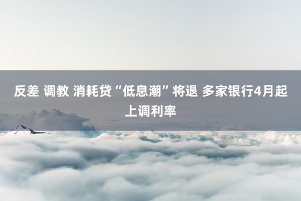 反差 调教 消耗贷“低息潮”将退 多家银行4月起上调利率