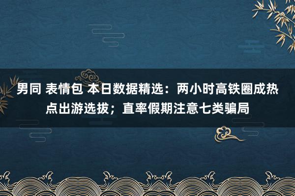 男同 表情包 本日数据精选：两小时高铁圈成热点出游选拔；直率假期注意七类骗局
