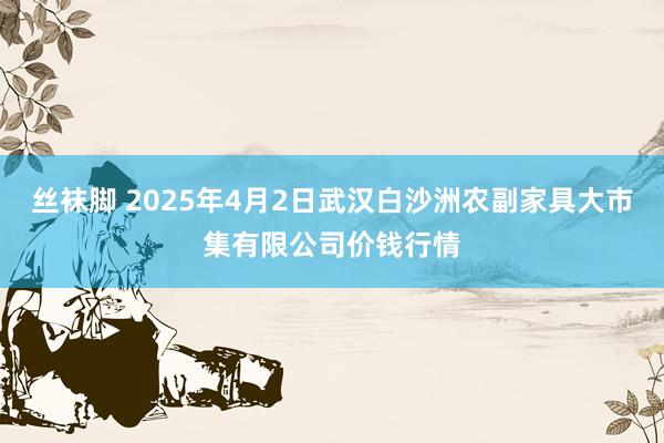 丝袜脚 2025年4月2日武汉白沙洲农副家具大市集有限公司价钱行情