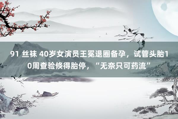 91 丝袜 40岁女演员王冕退圈备孕，试管头胎10周查验倏得胎停，“无奈只可药流”