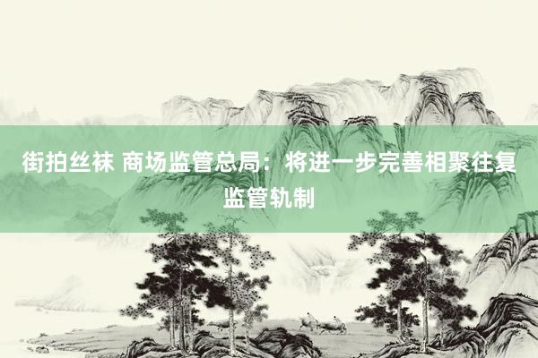 街拍丝袜 商场监管总局：将进一步完善相聚往复监管轨制