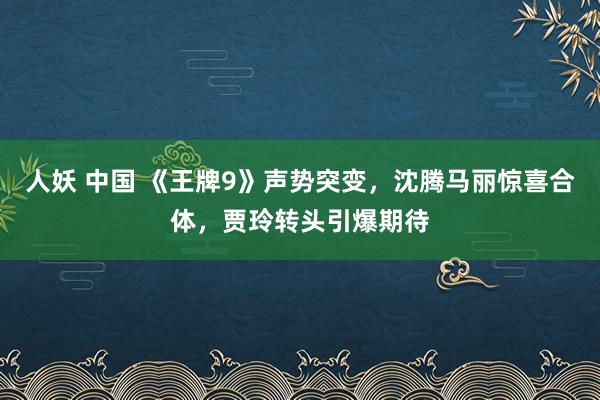 人妖 中国 《王牌9》声势突变，沈腾马丽惊喜合体，贾玲转头引爆期待
